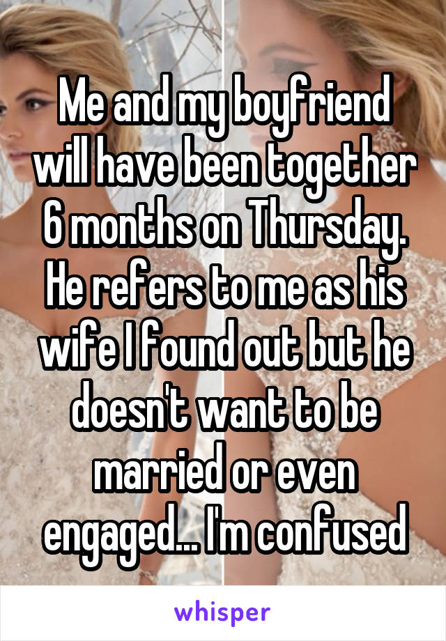 Me and my boyfriend will have been together 6 months on Thursday. He refers to me as his wife I found out but he doesn't want to be married or even engaged... I'm confused