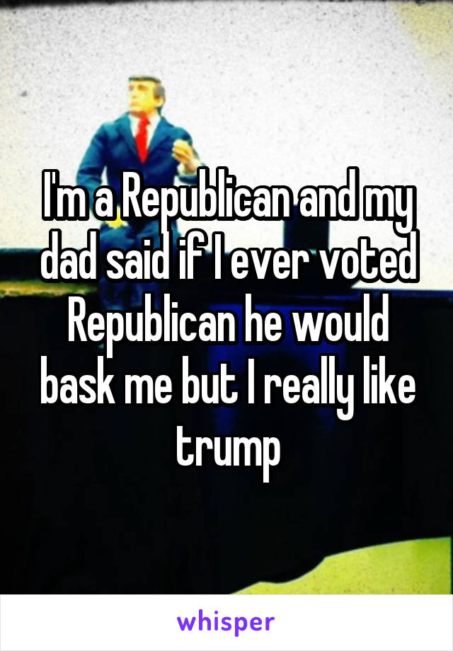 I'm a Republican and my dad said if I ever voted Republican he would bask me but I really like trump