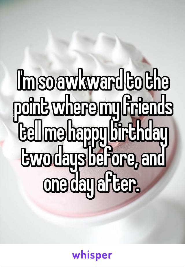 I'm so awkward to the point where my friends tell me happy birthday two days before, and one day after. 