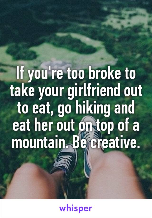 If you're too broke to take your girlfriend out to eat, go hiking and eat her out on top of a mountain. Be creative.