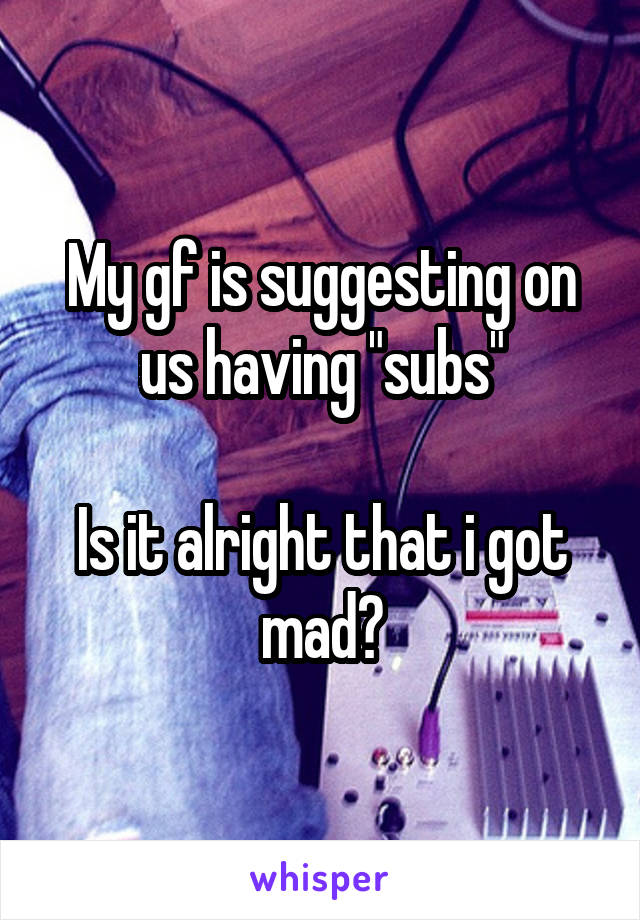 My gf is suggesting on us having "subs"

Is it alright that i got mad?