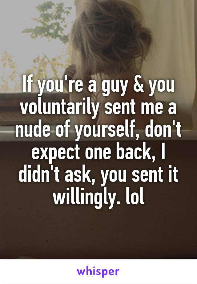 If you're a guy & you voluntarily sent me a nude of yourself, don't expect one back, I didn't ask, you sent it willingly. lol