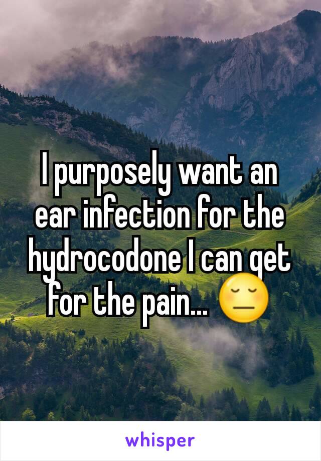 I purposely want an ear infection for the hydrocodone I can get for the pain... 😔