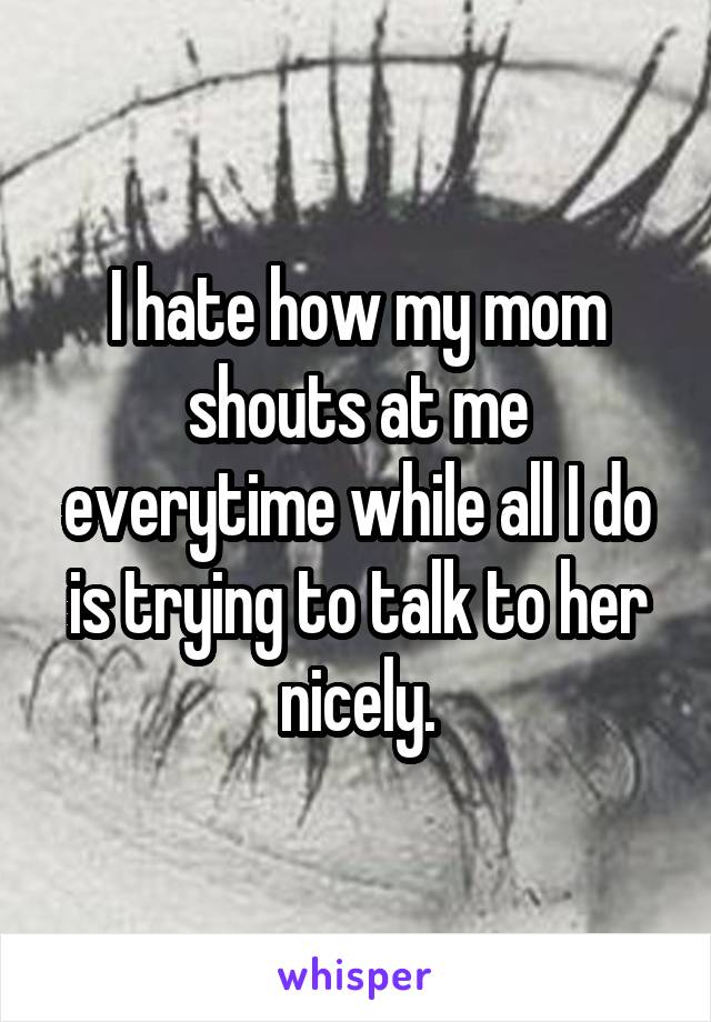 I hate how my mom shouts at me everytime while all I do is trying to talk to her nicely.