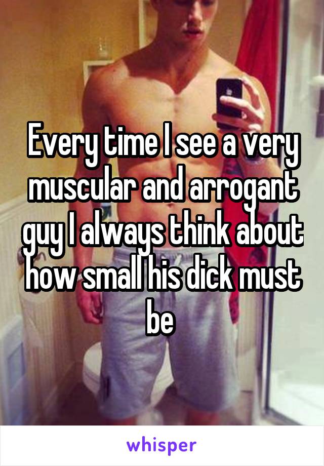 Every time I see a very muscular and arrogant guy I always think about how small his dick must be 