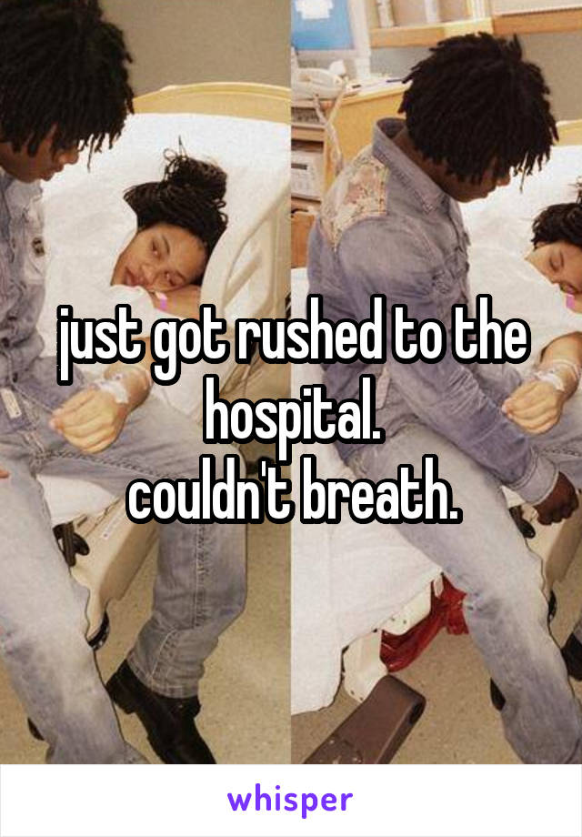 just got rushed to the hospital.
couldn't breath.