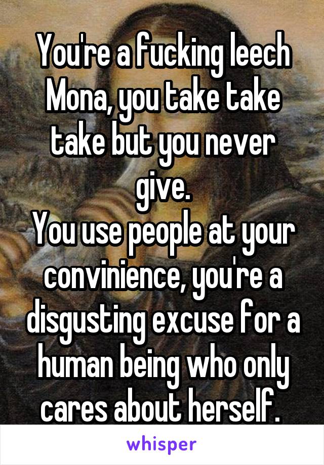 You're a fucking leech Mona, you take take take but you never give.
You use people at your convinience, you're a disgusting excuse for a human being who only cares about herself. 