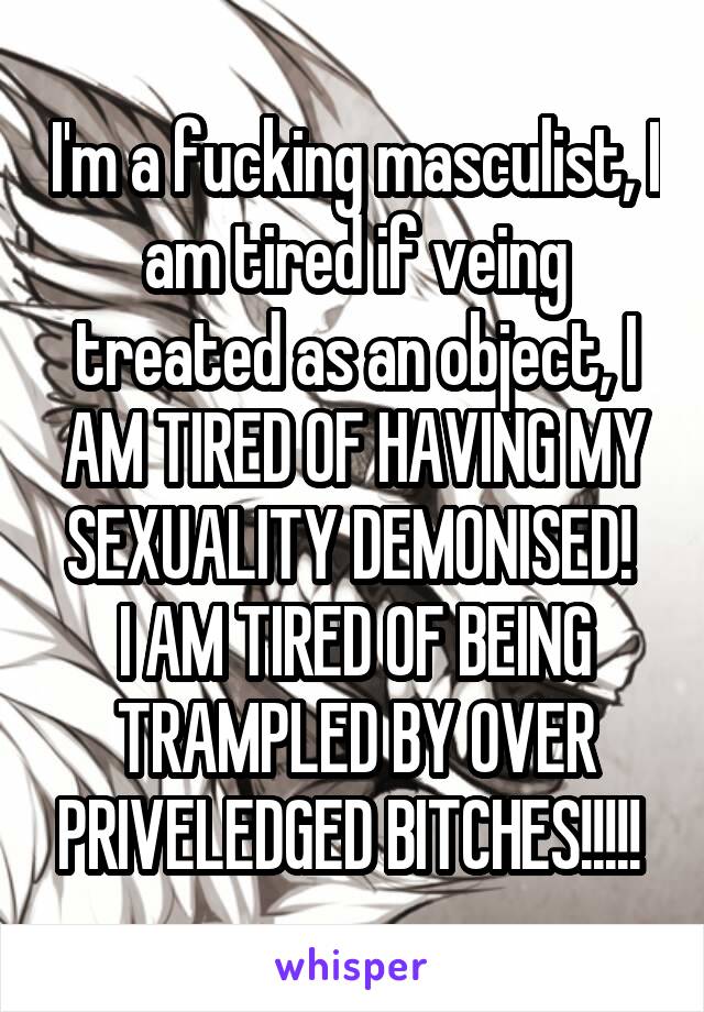 I'm a fucking masculist, I am tired if veing treated as an object, I AM TIRED OF HAVING MY SEXUALITY DEMONISED! 
I AM TIRED OF BEING TRAMPLED BY OVER PRIVELEDGED BITCHES!!!!! 