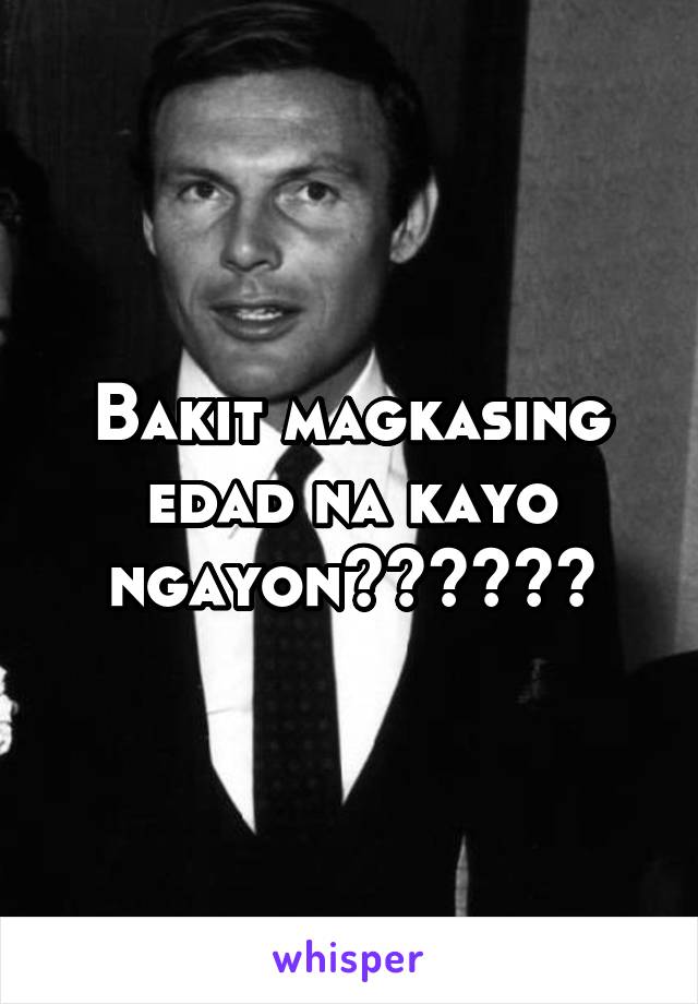 Bakit magkasing edad na kayo ngayon??????