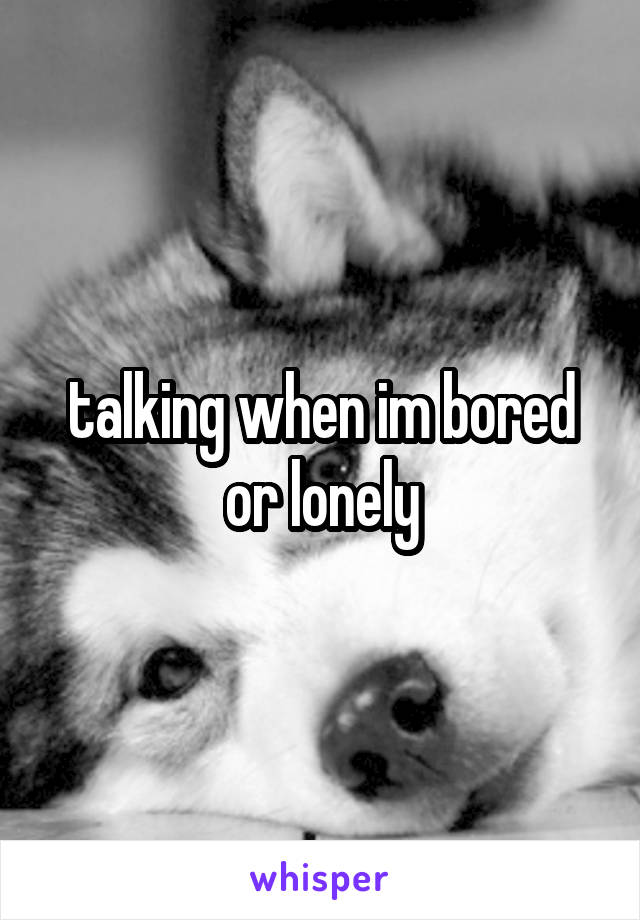 talking when im bored or lonely