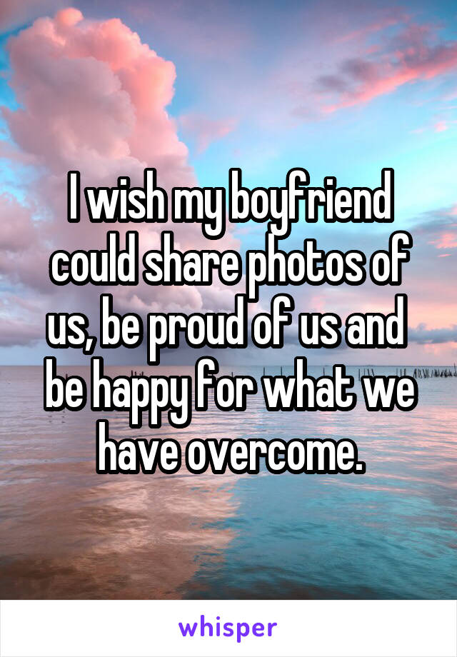 I wish my boyfriend could share photos of us, be proud of us and 
be happy for what we have overcome.