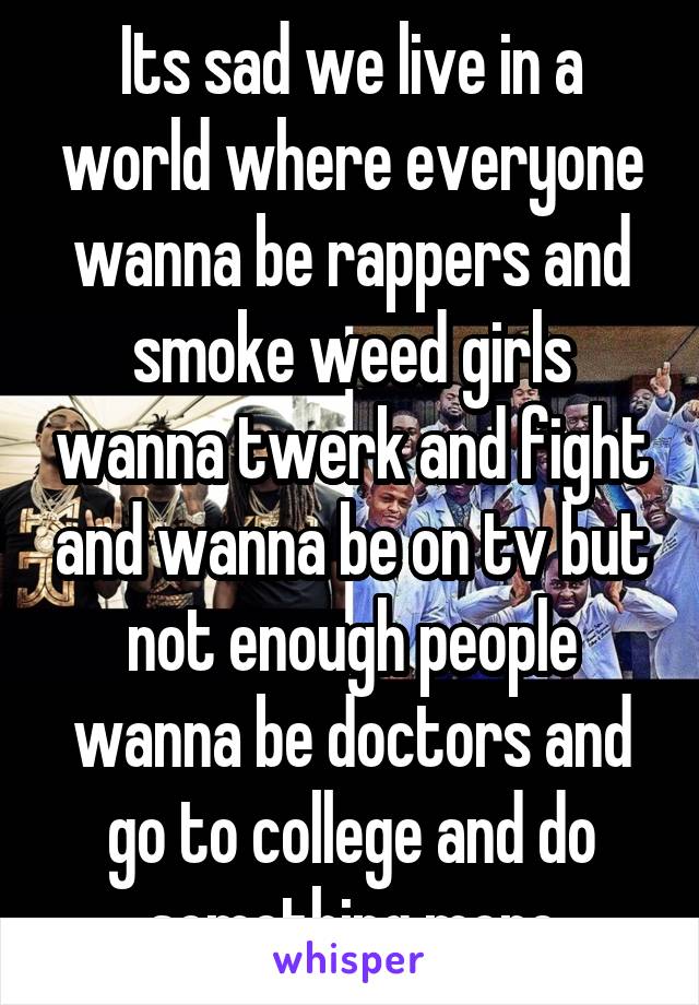 Its sad we live in a world where everyone wanna be rappers and smoke weed girls wanna twerk and fight and wanna be on tv but not enough people wanna be doctors and go to college and do something more