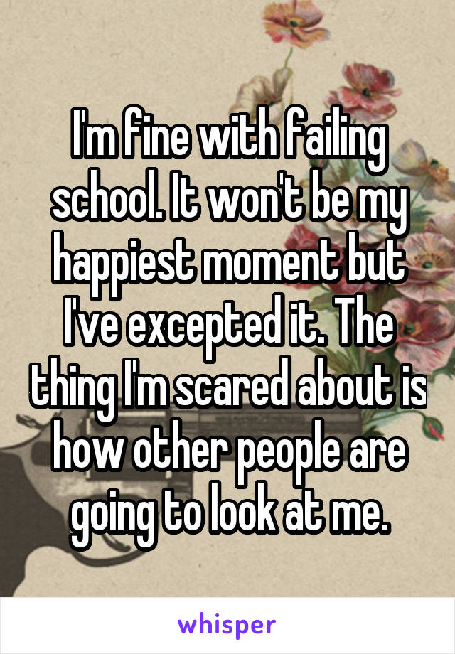 I'm fine with failing school. It won't be my happiest moment but I've excepted it. The thing I'm scared about is how other people are going to look at me.