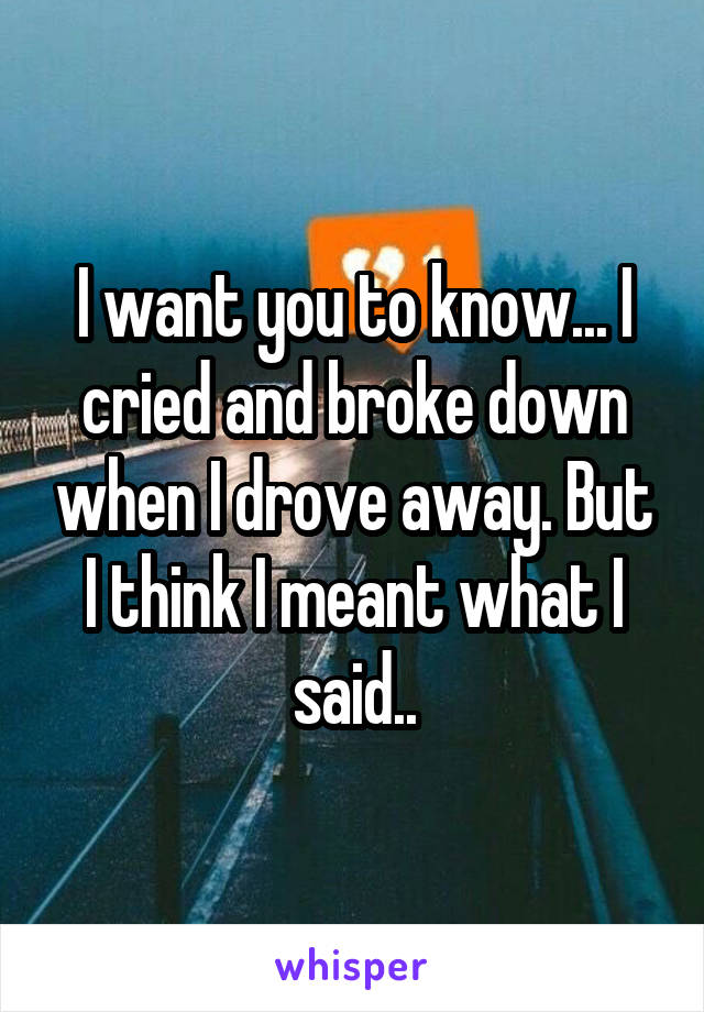 I want you to know... I cried and broke down when I drove away. But I think I meant what I said..