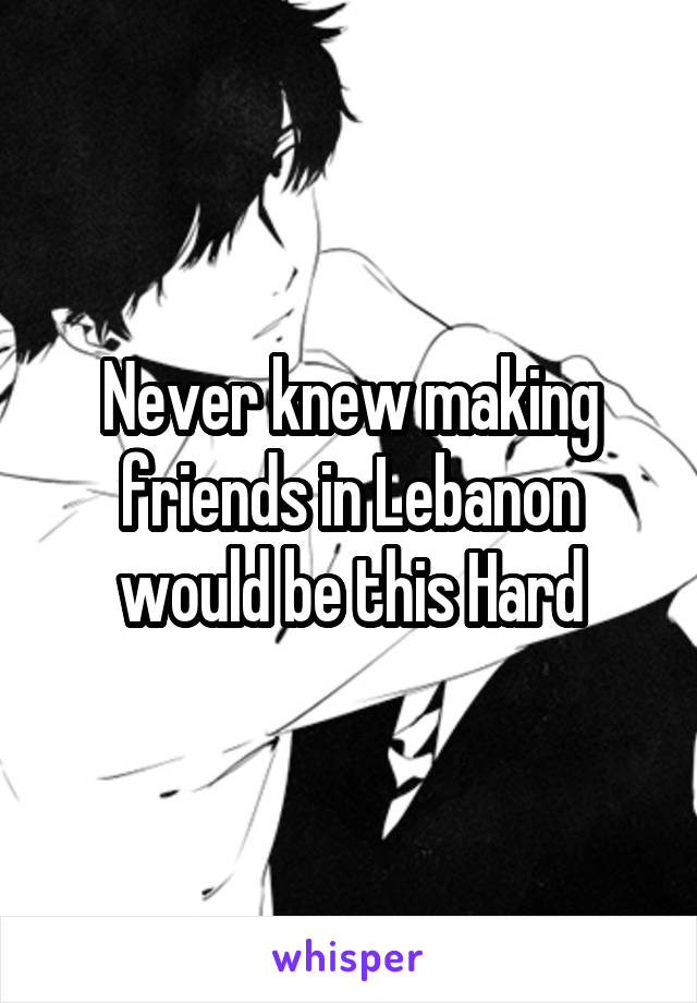 Never knew making friends in Lebanon would be this Hard