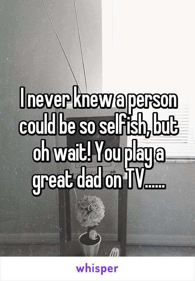 I never knew a person could be so selfish, but oh wait! You play a great dad on TV......