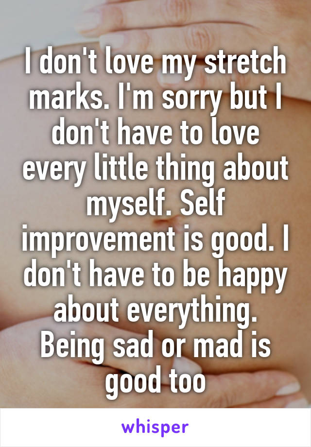 I don't love my stretch marks. I'm sorry but I don't have to love every little thing about myself. Self improvement is good. I don't have to be happy about everything. Being sad or mad is good too