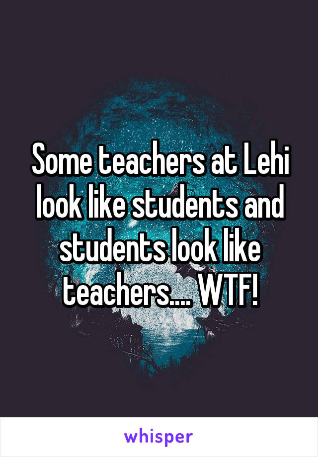 Some teachers at Lehi look like students and students look like teachers.... WTF!