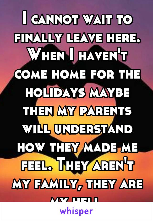 I cannot wait to finally leave here. When I haven't come home for the holidays maybe then my parents will understand how they made me feel. They aren't my family, they are my hell.