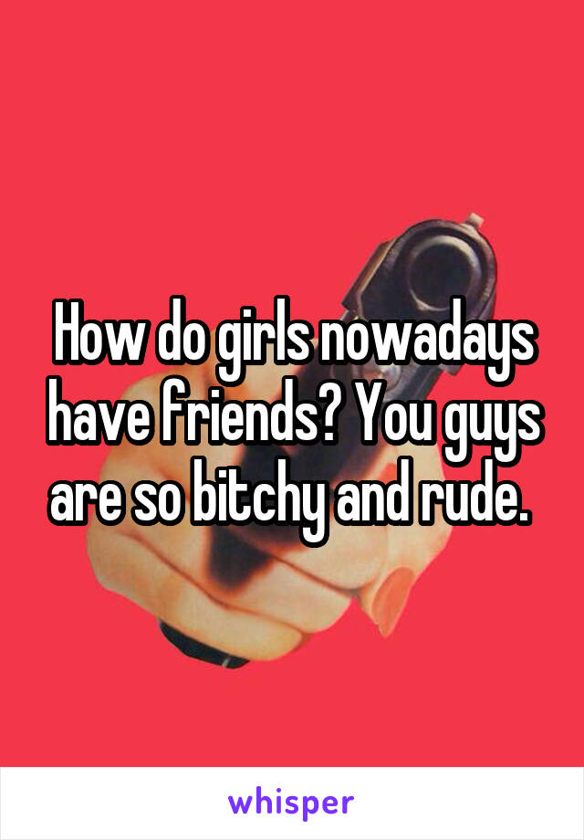 How do girls nowadays have friends? You guys are so bitchy and rude. 