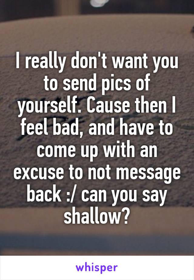 I really don't want you to send pics of yourself. Cause then I feel bad, and have to come up with an excuse to not message back :/ can you say shallow?