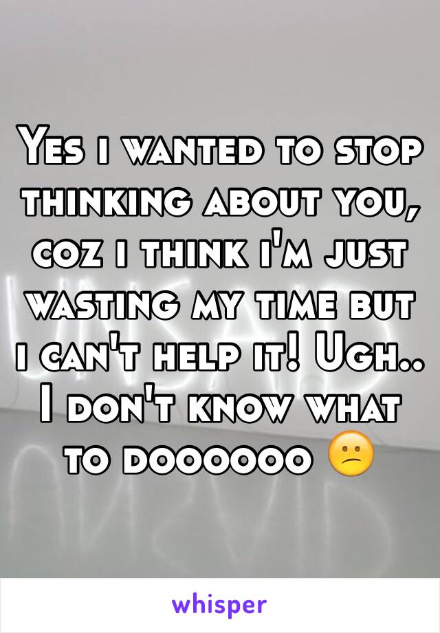 Yes i wanted to stop thinking about you, coz i think i'm just wasting my time but i can't help it! Ugh.. I don't know what to doooooo 😕