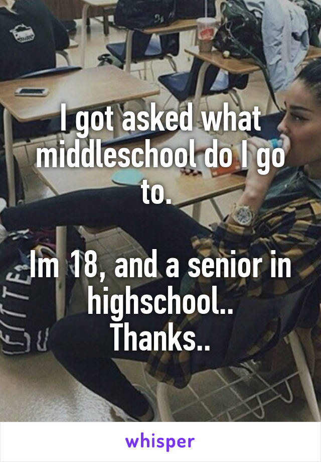 I got asked what middleschool do I go to. 

Im 18, and a senior in highschool..
Thanks..