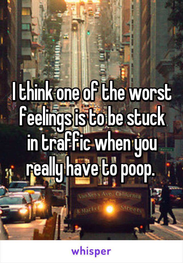 I think one of the worst feelings is to be stuck in traffic when you really have to poop. 