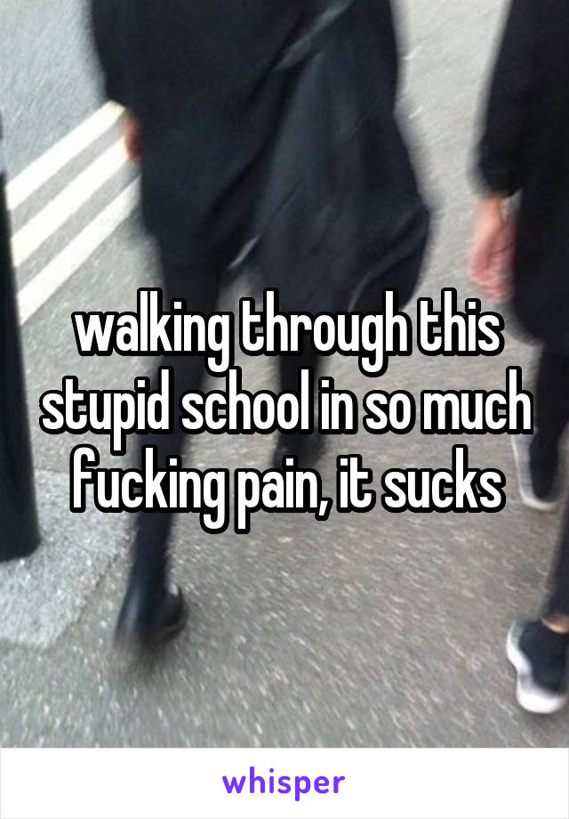 walking through this stupid school in so much fucking pain, it sucks