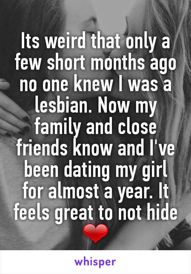 Its weird that only a few short months ago no one knew I was a lesbian. Now my family and close friends know and I've been dating my girl for almost a year. It feels great to not hide ❤