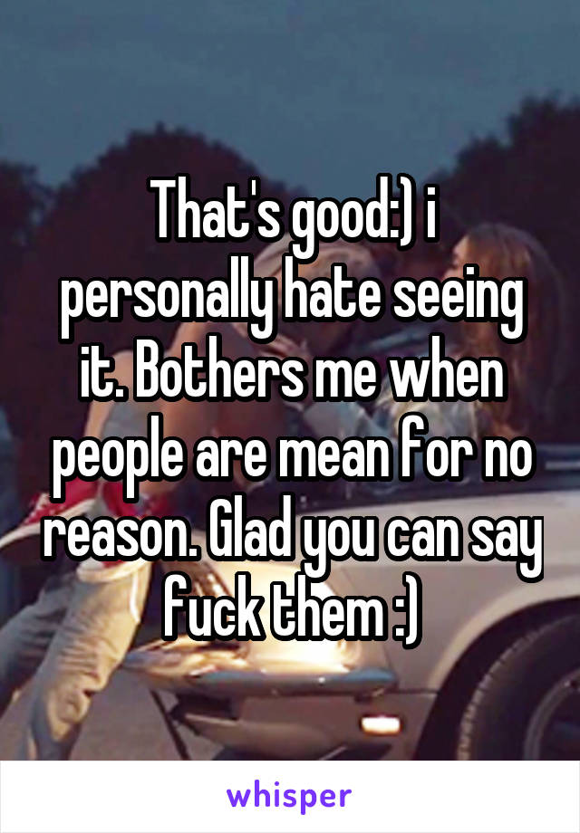 That's good:) i personally hate seeing it. Bothers me when people are mean for no reason. Glad you can say fuck them :)