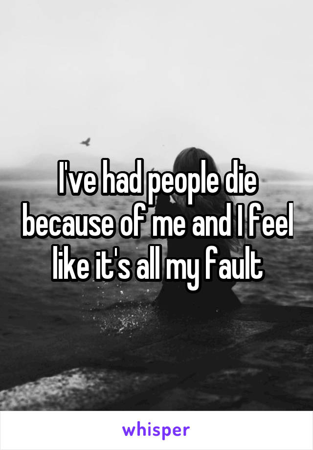 I've had people die because of me and I feel like it's all my fault