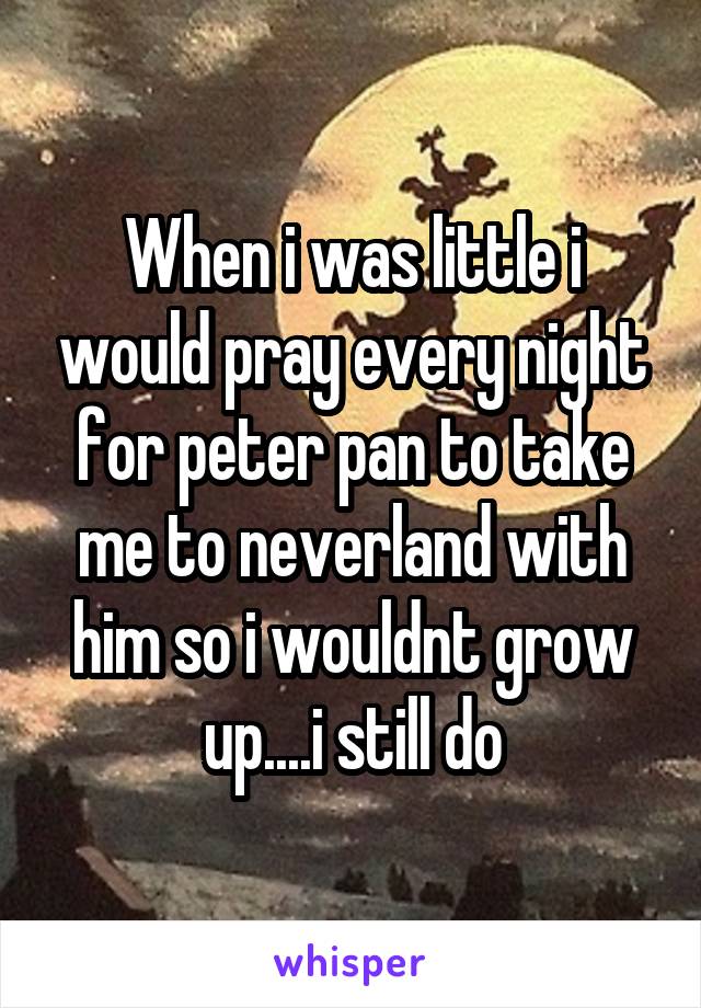 When i was little i would pray every night for peter pan to take me to neverland with him so i wouldnt grow up....i still do