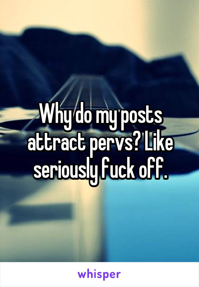 Why do my posts attract pervs? Like seriously fuck off.