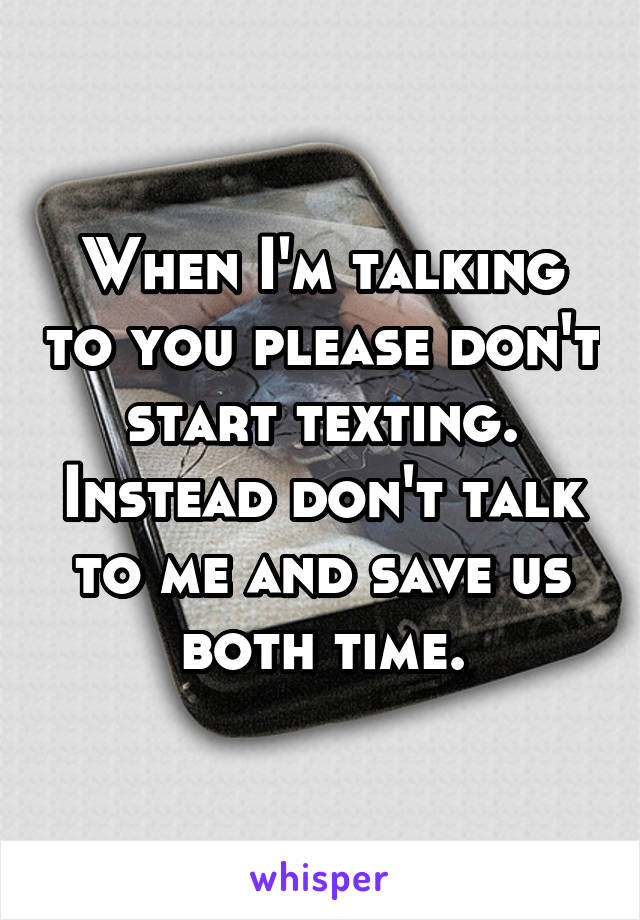 When I'm talking to you please don't start texting. Instead don't talk to me and save us both time.