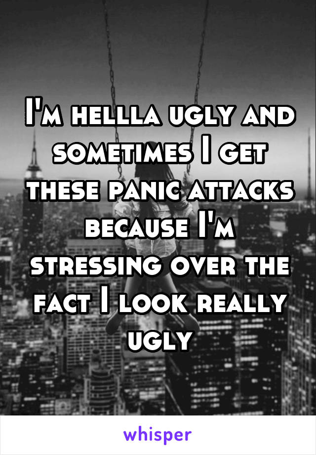 I'm hellla ugly and sometimes I get these panic attacks because I'm stressing over the fact I look really ugly