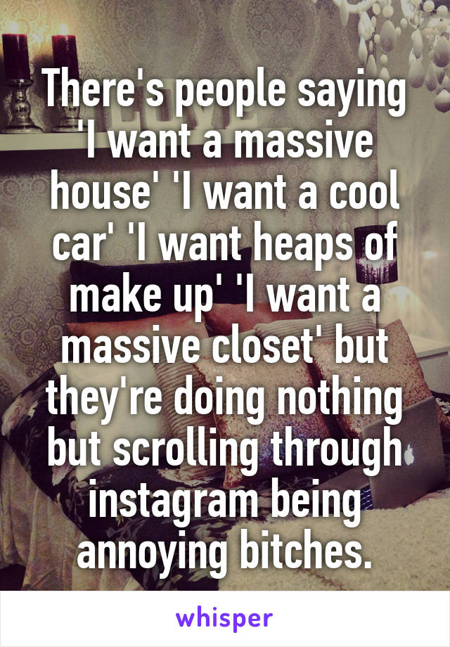 There's people saying 'I want a massive house' 'I want a cool car' 'I want heaps of make up' 'I want a massive closet' but they're doing nothing but scrolling through instagram being annoying bitches.