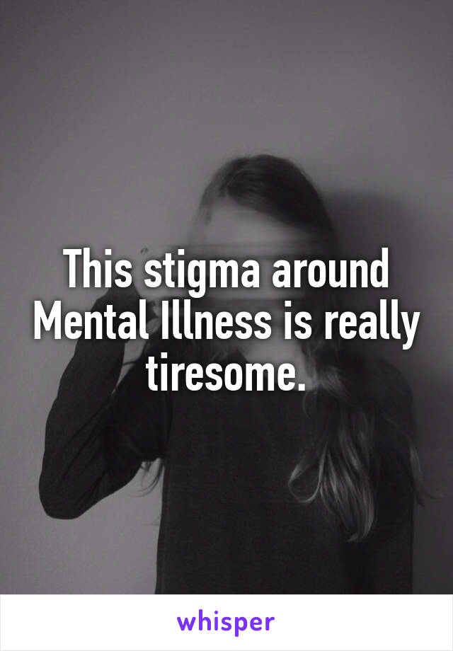 This stigma around Mental Illness is really tiresome.