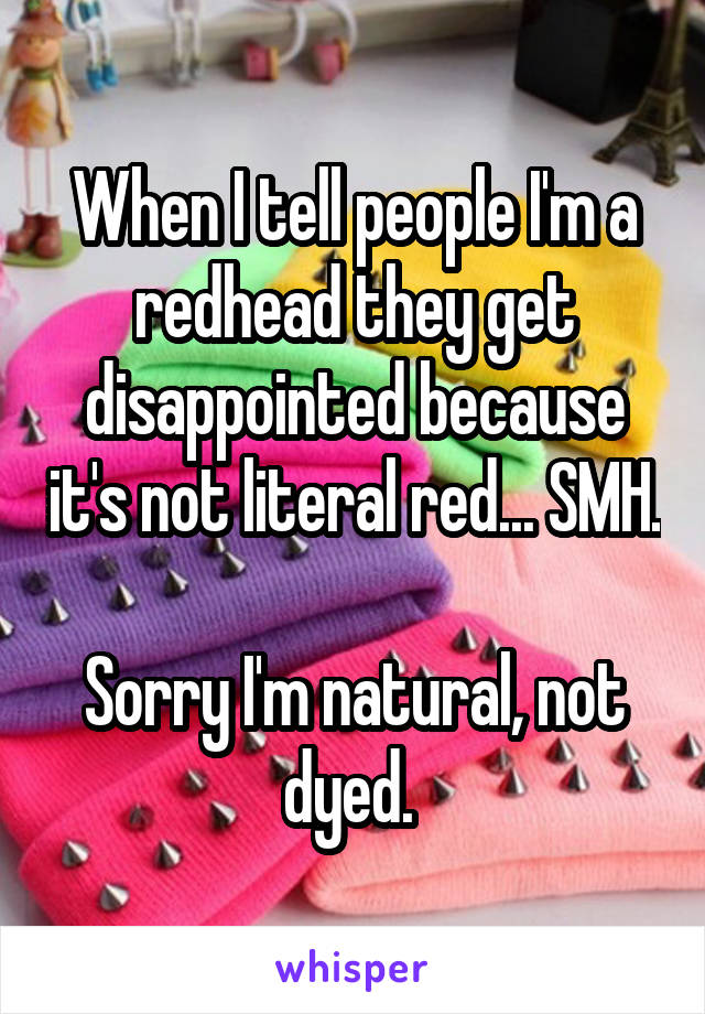 When I tell people I'm a redhead they get disappointed because it's not literal red... SMH. 
Sorry I'm natural, not dyed. 