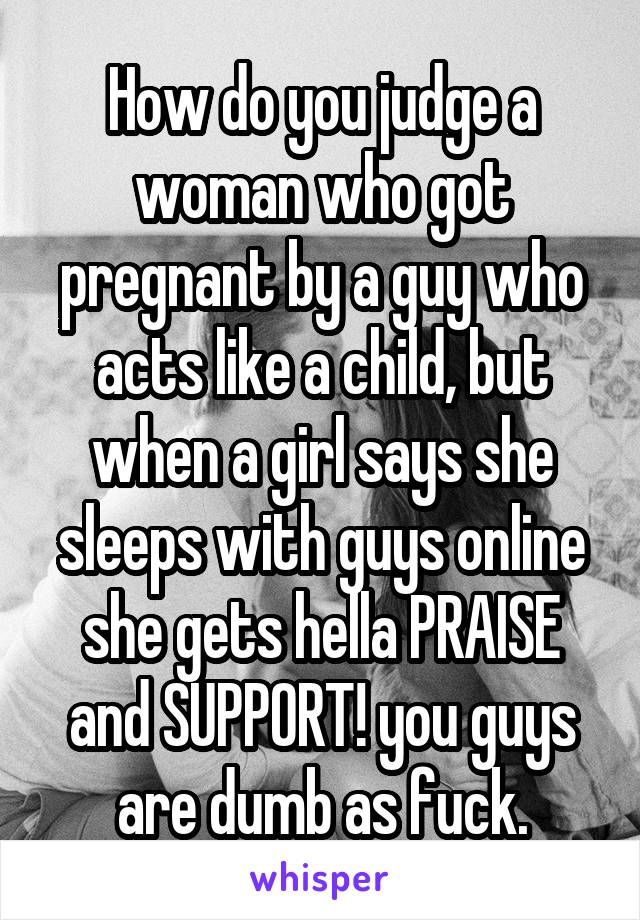 How do you judge a woman who got pregnant by a guy who acts like a child, but when a girl says she sleeps with guys online she gets hella PRAISE and SUPPORT! you guys are dumb as fuck.