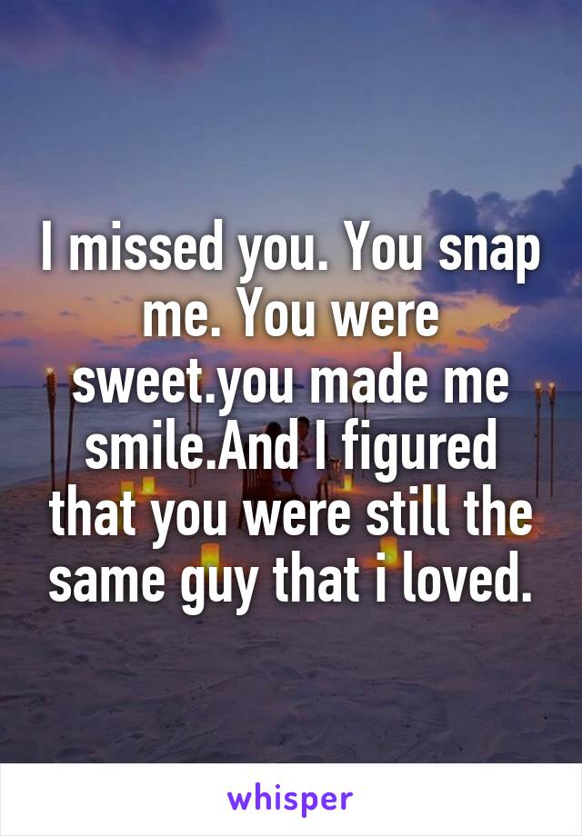 I missed you. You snap me. You were sweet.you made me smile.And I figured that you were still the same guy that i loved.