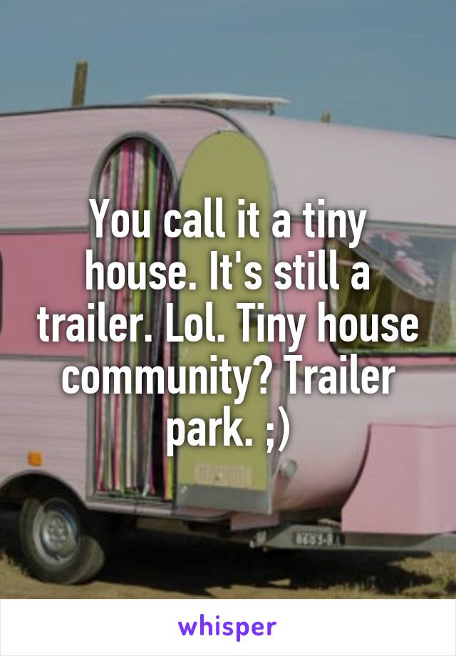 You call it a tiny house. It's still a trailer. Lol. Tiny house community? Trailer park. ;)