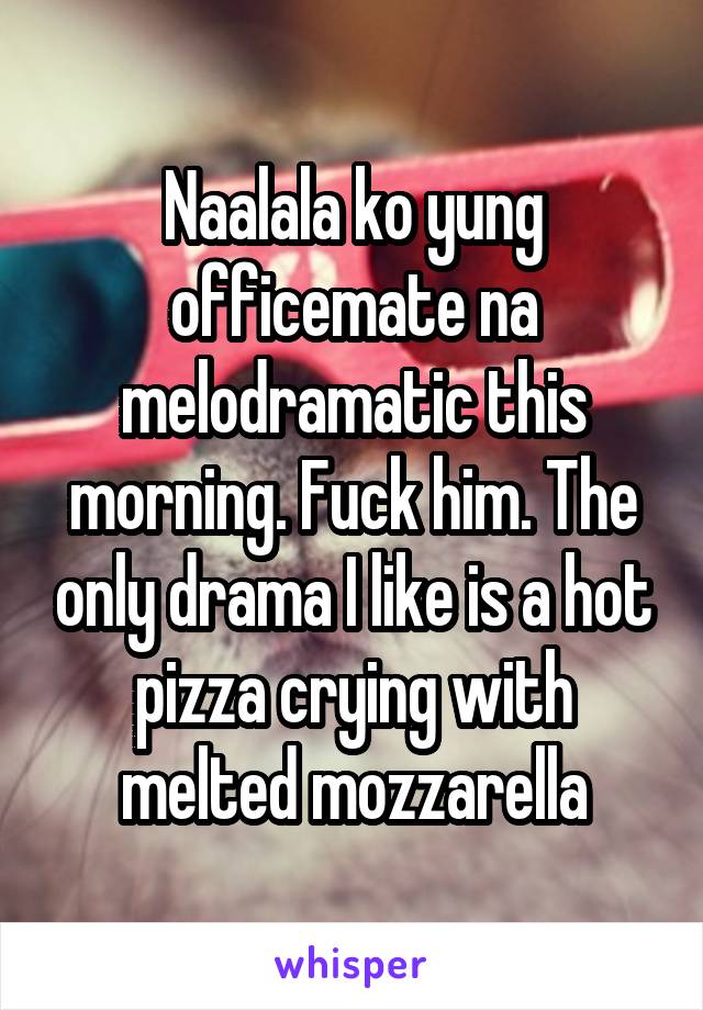 Naalala ko yung officemate na melodramatic this morning. Fuck him. The only drama I like is a hot pizza crying with melted mozzarella