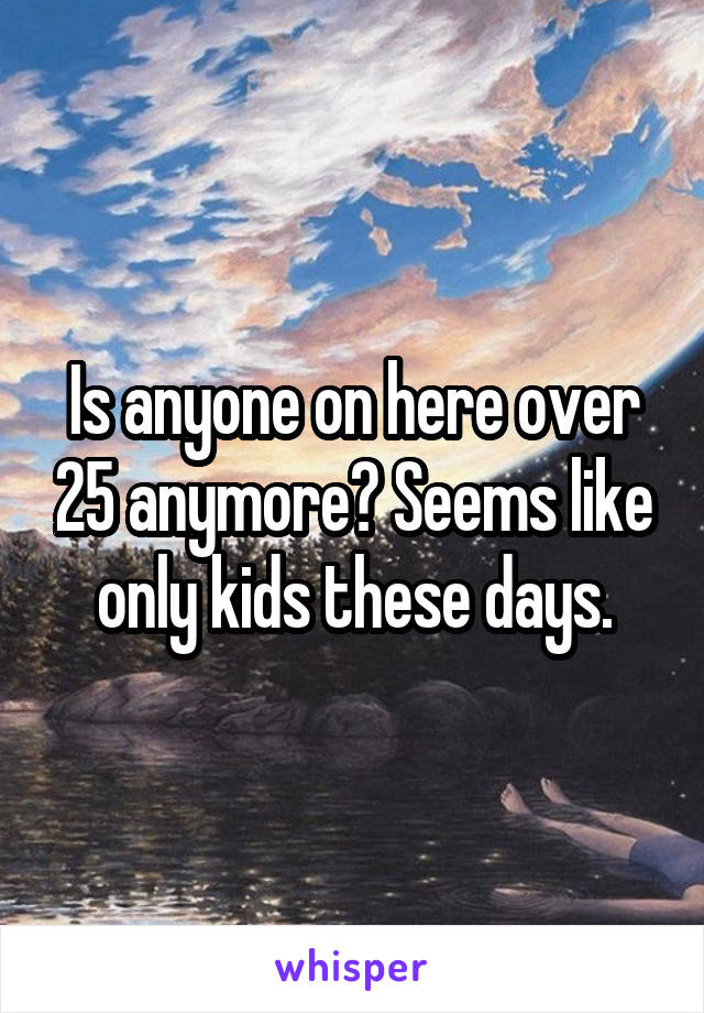 Is anyone on here over 25 anymore? Seems like only kids these days.