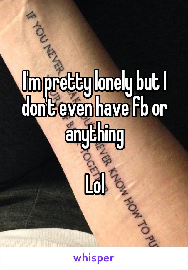 I'm pretty lonely but I don't even have fb or anything

Lol