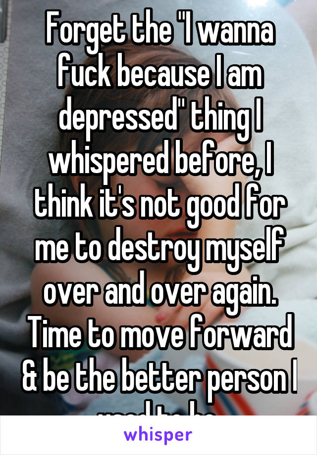 Forget the "I wanna fuck because I am depressed" thing I whispered before, I think it's not good for me to destroy myself over and over again. Time to move forward & be the better person I used to be.