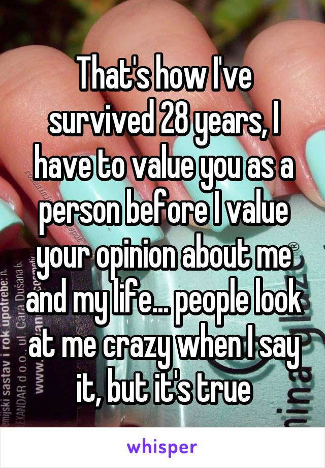 That's how I've survived 28 years, I have to value you as a person before I value your opinion about me and my life... people look at me crazy when I say it, but it's true