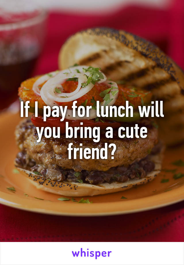 If I pay for lunch will you bring a cute friend?