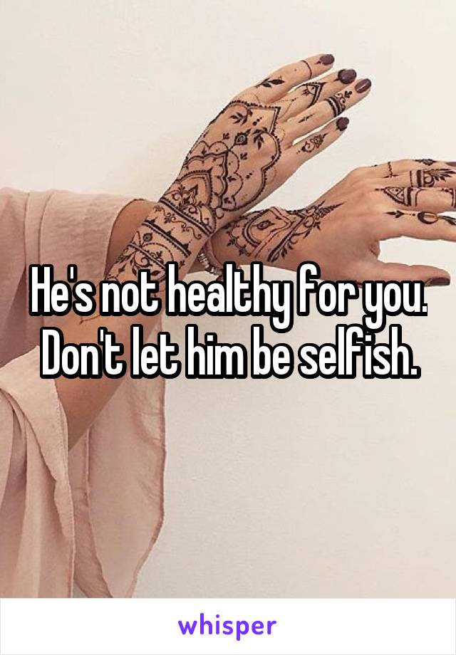 He's not healthy for you. Don't let him be selfish.