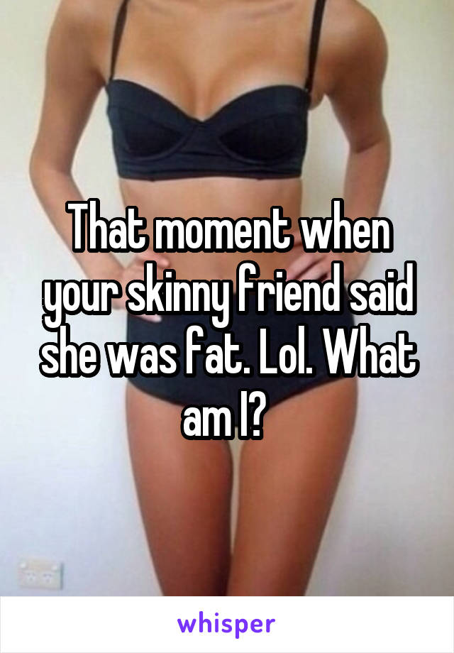 That moment when your skinny friend said she was fat. Lol. What am I? 